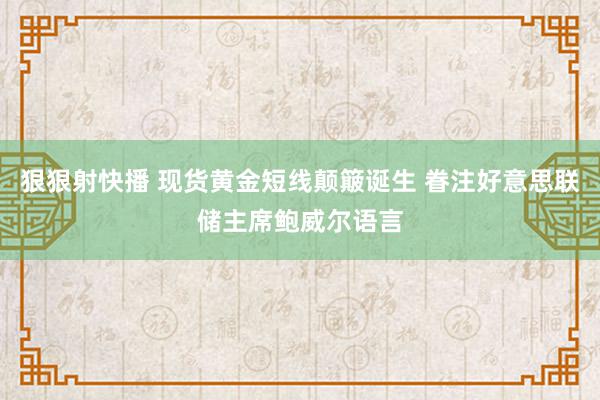 狠狠射快播 现货黄金短线颠簸诞生 眷注好意思联储主席鲍威尔语言