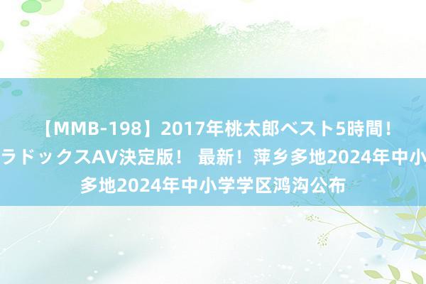 【MMB-198】2017年桃太郎ベスト5時間！これが見納めパラドックスAV決定版！ 最新！萍乡多地2024年中小学学区鸿沟公布