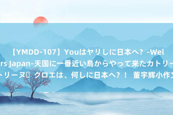 【YMDD-107】Youはヤリしに日本へ？‐Welcome to sex lovers Japan‐天国に一番近い島からやって来たカトリーヌ・クロエは、何しに日本へ？！ 董宇辉小作文山西篇：孩子提高语文获利好帮衬