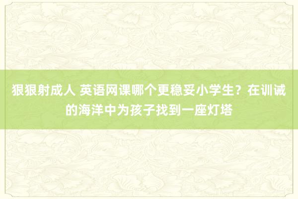 狠狠射成人 英语网课哪个更稳妥小学生？在训诫的海洋中为孩子找到一座灯塔