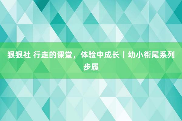 狠狠社 行走的课堂，体验中成长丨幼小衔尾系列步履