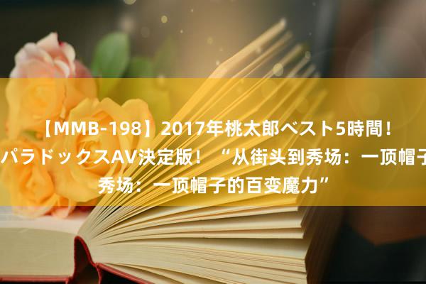 【MMB-198】2017年桃太郎ベスト5時間！これが見納めパラドックスAV決定版！ “从街头到秀场：一顶帽子的百变魔力”