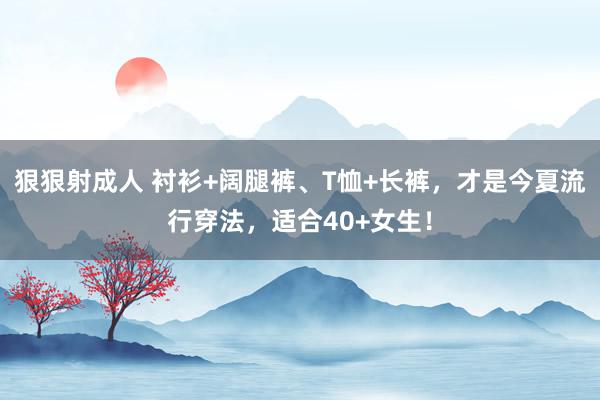 狠狠射成人 衬衫+阔腿裤、T恤+长裤，才是今夏流行穿法，适合40+女生！