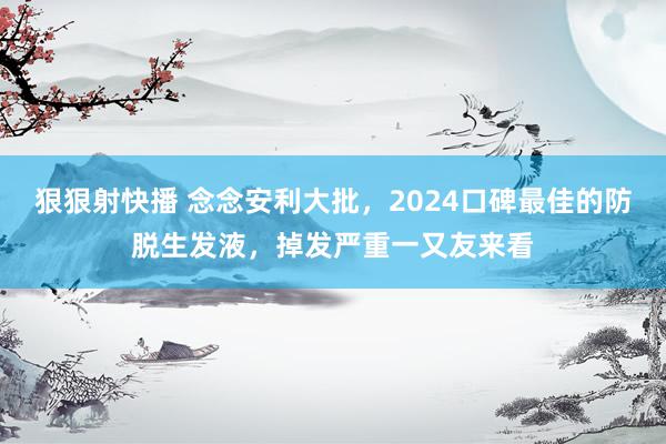 狠狠射快播 念念安利大批，2024口碑最佳的防脱生发液，掉发严重一又友来看