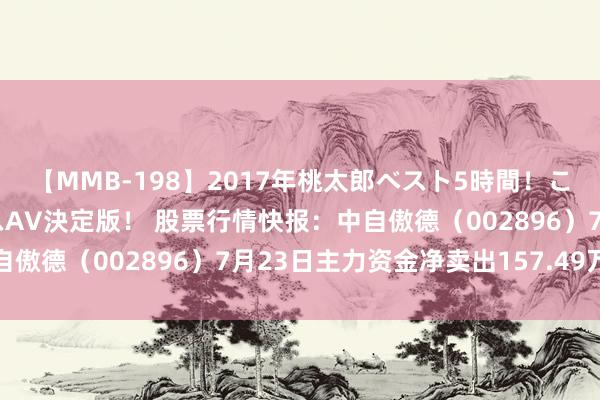 【MMB-198】2017年桃太郎ベスト5時間！これが見納めパラドックスAV決定版！ 股票行情快报：中自傲德（002896）7月23日主力资金净卖出157.49万元