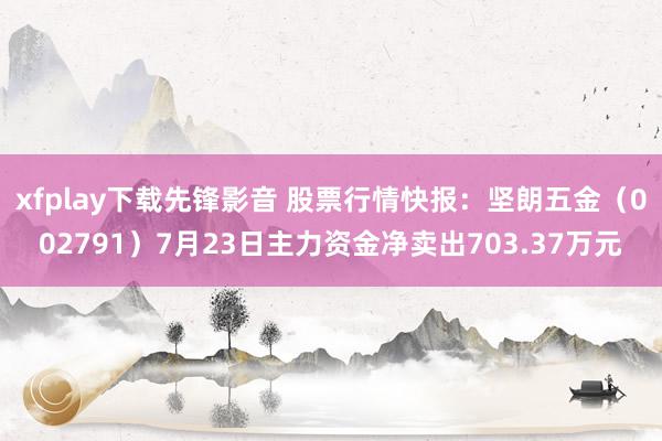 xfplay下载先锋影音 股票行情快报：坚朗五金（002791）7月23日主力资金净卖出703.37万元