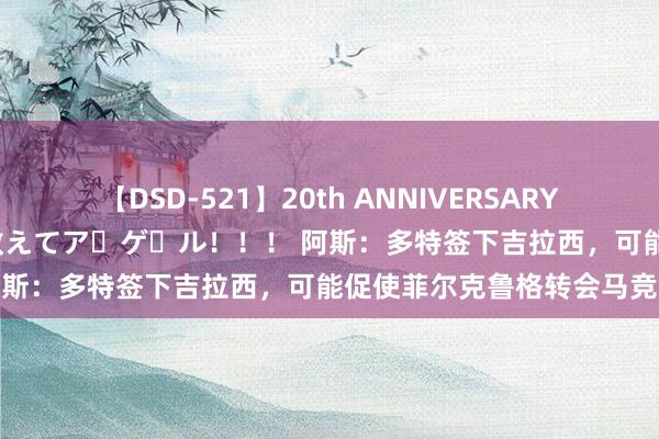 【DSD-521】20th ANNIVERSARY 50人のママがイッパイ教えてア・ゲ・ル！！！ 阿斯：多特签下吉拉西，可能促使菲尔克鲁格转会马竞