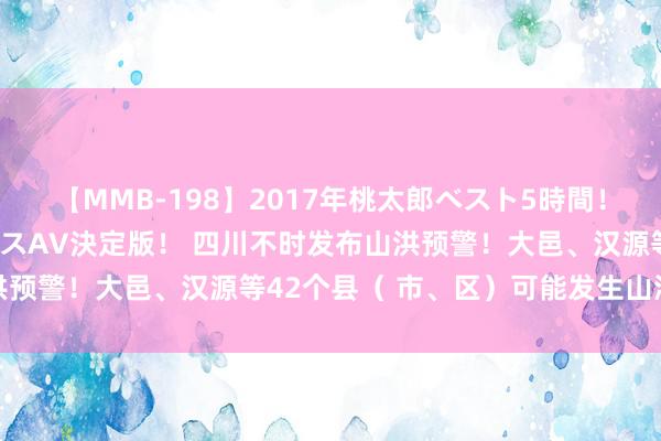 【MMB-198】2017年桃太郎ベスト5時間！これが見納めパラドックスAV決定版！ 四川不时发布山洪预警！大邑、汉源等42个县（ 市、区）可能发生山洪灾害