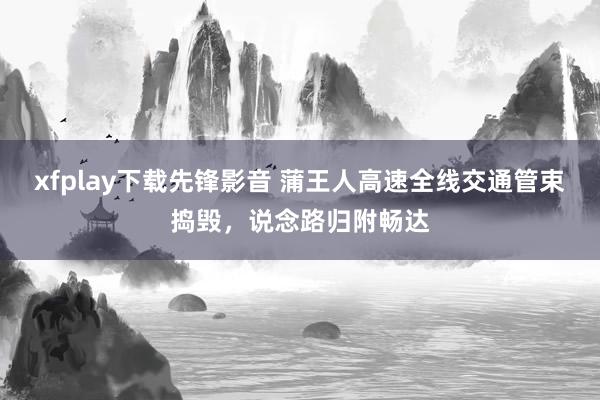 xfplay下载先锋影音 蒲王人高速全线交通管束捣毁，说念路归附畅达