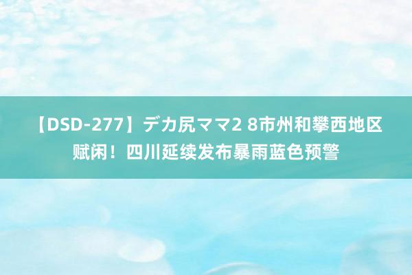 【DSD-277】デカ尻ママ2 8市州和攀西地区赋闲！四川延续发布暴雨蓝色预警