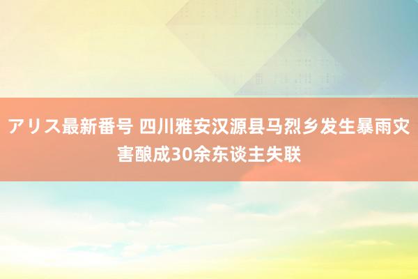 アリス最新番号 四川雅安汉源县马烈乡发生暴雨灾害酿成30余东谈主失联