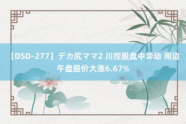 【DSD-277】デカ尻ママ2 川控股盘中异动 周边午盘股价大涨6.67%