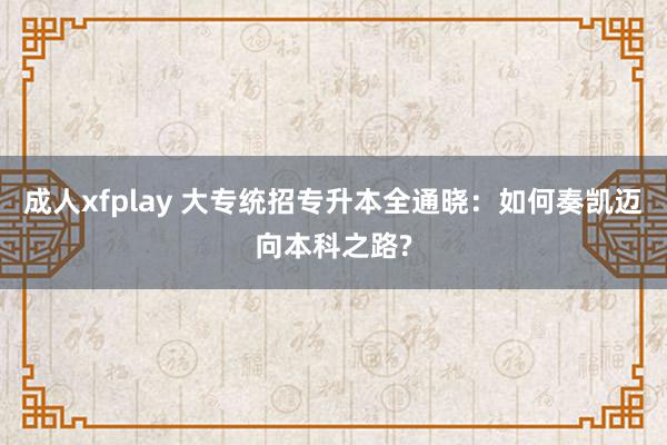 成人xfplay 大专统招专升本全通晓：如何奏凯迈向本科之路?