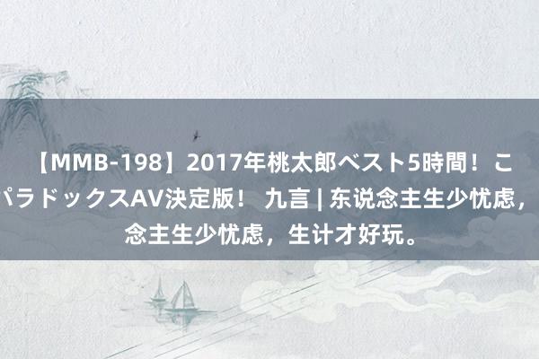 【MMB-198】2017年桃太郎ベスト5時間！これが見納めパラドックスAV決定版！ 九言 | 东说念主生少忧虑，生计才好玩。