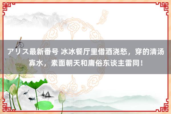 アリス最新番号 冰冰餐厅里借酒浇愁，穿的清汤寡水，素面朝天和庸俗东谈主雷同！