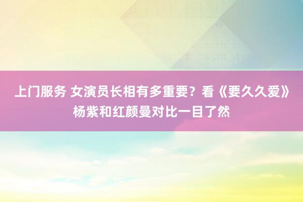 上门服务 女演员长相有多重要？看《要久久爱》杨紫和红颜曼对比一目了然