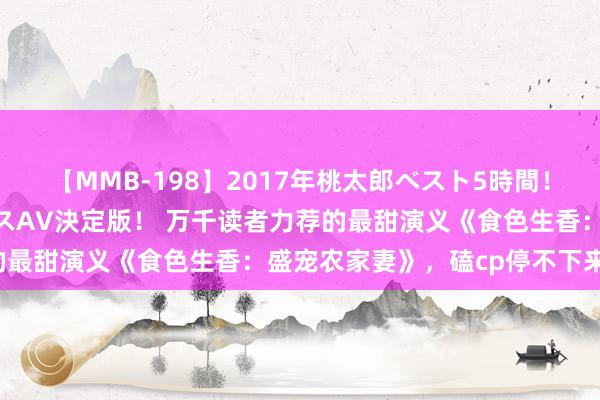 【MMB-198】2017年桃太郎ベスト5時間！これが見納めパラドックスAV決定版！ 万千读者力荐的最甜演义《食色生香：盛宠农家妻》，磕cp停不下来了！