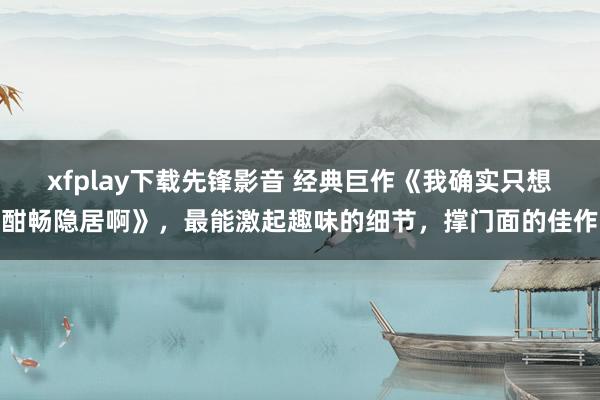 xfplay下载先锋影音 经典巨作《我确实只想酣畅隐居啊》，最能激起趣味的细节，撑门面的佳作