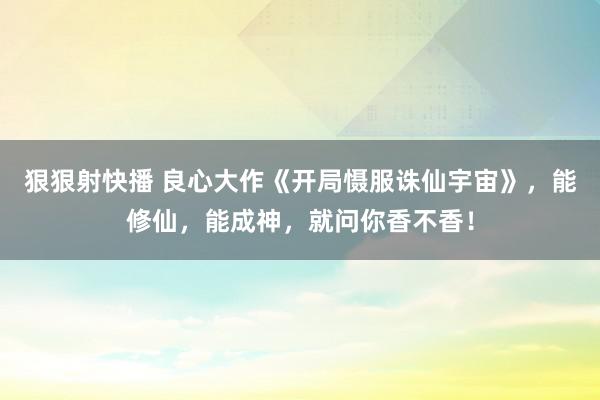 狠狠射快播 良心大作《开局慑服诛仙宇宙》，能修仙，能成神，就问你香不香！