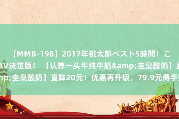 【MMB-198】2017年桃太郎ベスト5時間！これが見納めパラドックスAV決定版！ 【认养一头牛纯牛奶&圭臬酸奶】直降20元！优惠再升级，79.9元得手整整3箱！