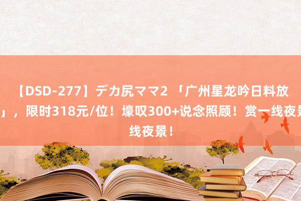 【DSD-277】デカ尻ママ2 「广州星龙吟日料放题」，限时318元/位！壕叹300+说念照顾！赏一线夜景！