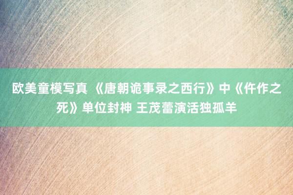 欧美童模写真 《唐朝诡事录之西行》中《仵作之死》单位封神 王茂蕾演活独孤羊