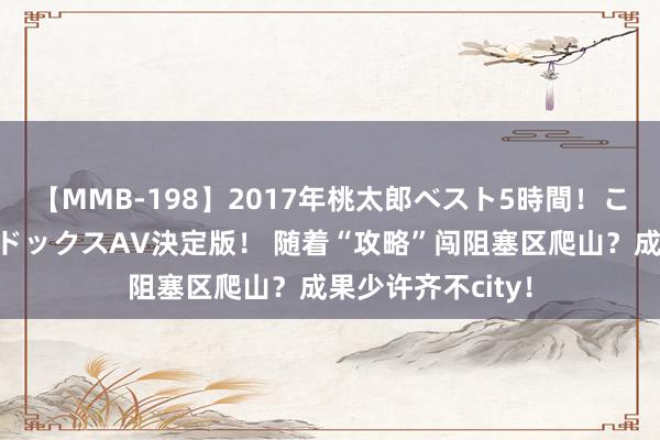 【MMB-198】2017年桃太郎ベスト5時間！これが見納めパラドックスAV決定版！ 随着“攻略”闯阻塞区爬山？成果少许齐不city！