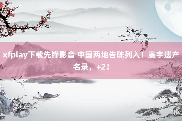 xfplay下载先锋影音 中国两地告陈列入！寰宇遗产名录，+2！