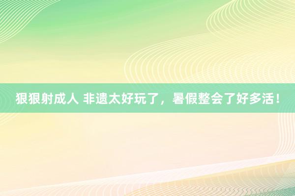 狠狠射成人 非遗太好玩了，暑假整会了好多活！