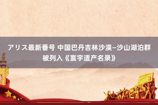 アリス最新番号 中国巴丹吉林沙漠—沙山湖泊群被列入《寰宇遗产名录》