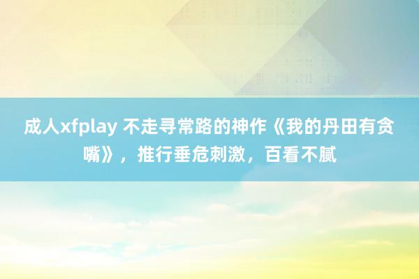 成人xfplay 不走寻常路的神作《我的丹田有贪嘴》，推行垂危刺激，百看不腻