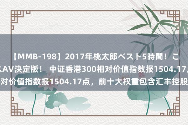 【MMB-198】2017年桃太郎ベスト5時間！これが見納めパラドックスAV決定版！ 中证香港300相对价值指数报1504.17点，前十大权重包含汇丰控股等