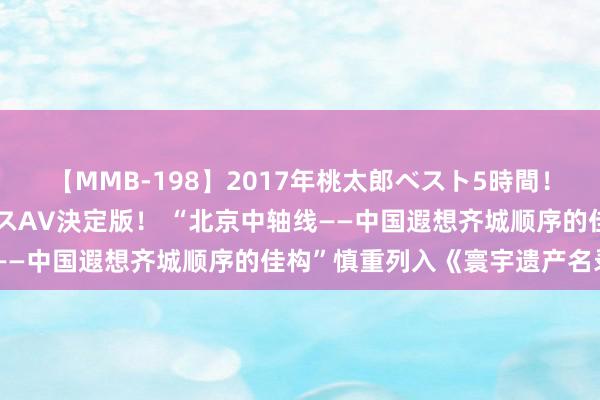 【MMB-198】2017年桃太郎ベスト5時間！これが見納めパラドックスAV決定版！ “北京中轴线——中国遐想齐城顺序的佳构”慎重列入《寰宇遗产名录》