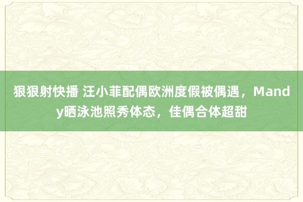 狠狠射快播 汪小菲配偶欧洲度假被偶遇，Mandy晒泳池照秀体态，佳偶合体超甜