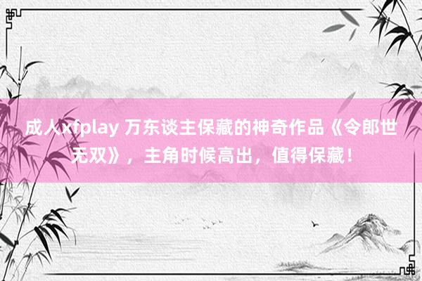 成人xfplay 万东谈主保藏的神奇作品《令郎世无双》，主角时候高出，值得保藏！