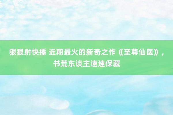 狠狠射快播 近期最火的新奇之作《至尊仙医》，书荒东谈主速速保藏