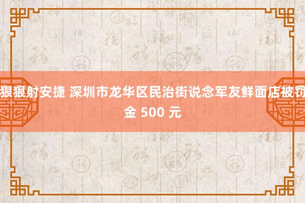 狠狠射安捷 深圳市龙华区民治街说念军友鲜面店被罚金 500 元