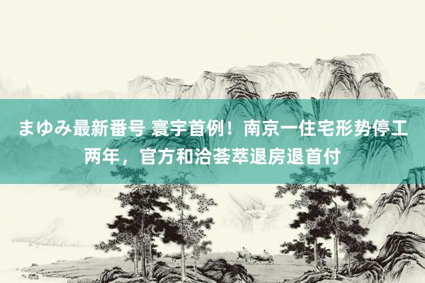 まゆみ最新番号 寰宇首例！南京一住宅形势停工两年，官方和洽荟萃退房退首付