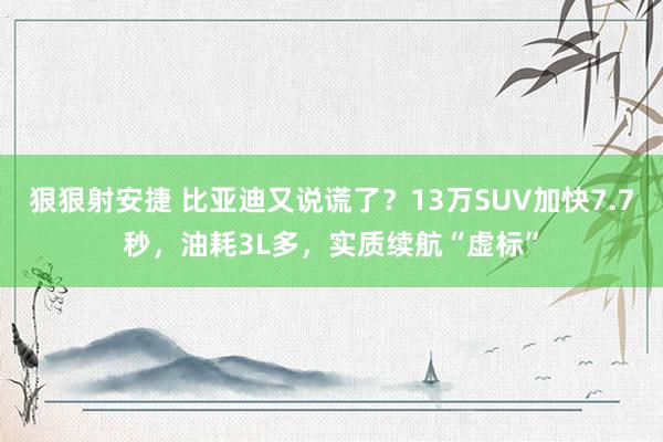 狠狠射安捷 比亚迪又说谎了？13万SUV加快7.7秒，油耗3L多，实质续航“虚标”