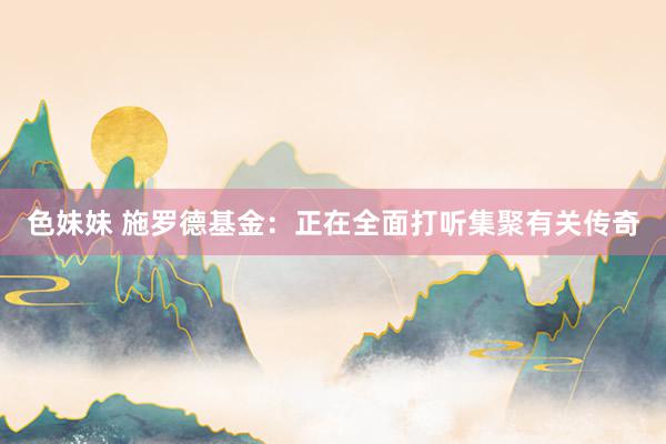 色妹妹 施罗德基金：正在全面打听集聚有关传奇