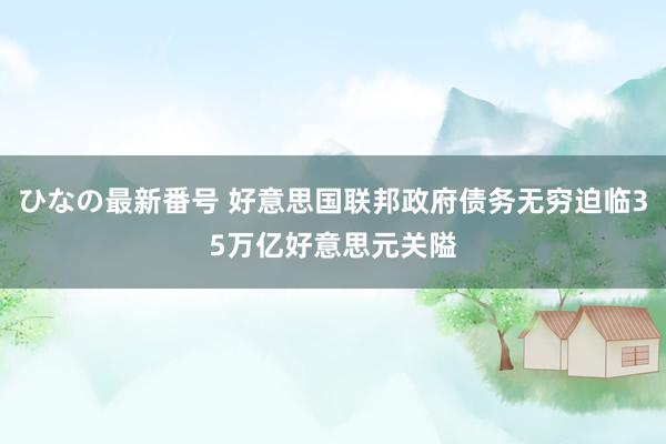 ひなの最新番号 好意思国联邦政府债务无穷迫临35万亿好意思元关隘