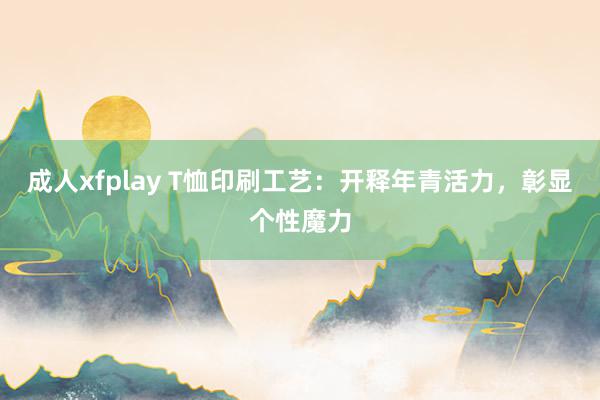 成人xfplay T恤印刷工艺：开释年青活力，彰显个性魔力