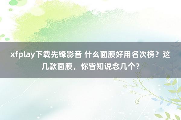 xfplay下载先锋影音 什么面膜好用名次榜？这几款面膜，你皆知说念几个？