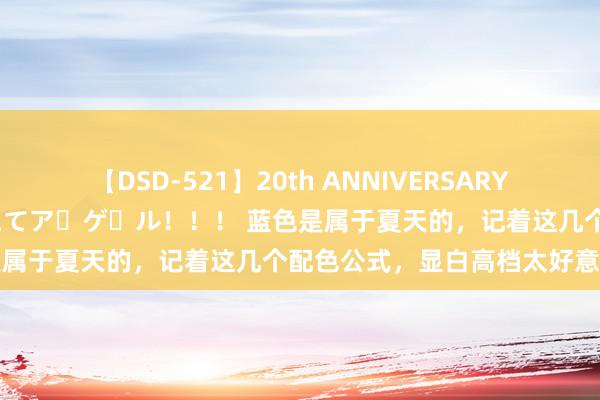 【DSD-521】20th ANNIVERSARY 50人のママがイッパイ教えてア・ゲ・ル！！！ 蓝色是属于夏天的，记着这几个配色公式，显白高档太好意思丽