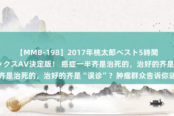 【MMB-198】2017年桃太郎ベスト5時間！これが見納めパラドックスAV決定版！ 癌症一半齐是治死的，治好的齐是“误诊”？肿瘤群众告诉你谜底