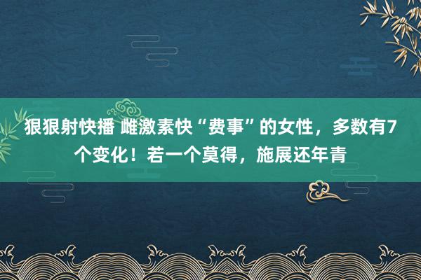 狠狠射快播 雌激素快“费事”的女性，多数有7个变化！若一个莫得，施展还年青