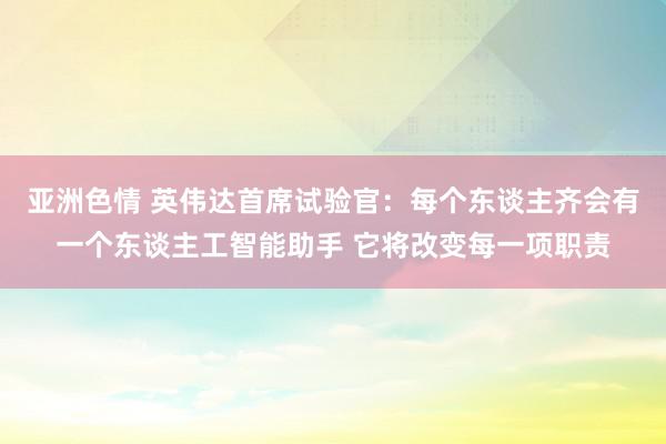 亚洲色情 英伟达首席试验官：每个东谈主齐会有一个东谈主工智能助手 它将改变每一项职责