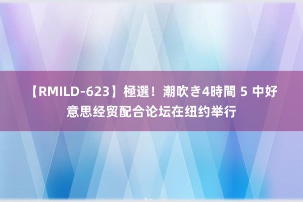 【RMILD-623】極選！潮吹き4時間 5 中好意思经贸配合论坛在纽约举行