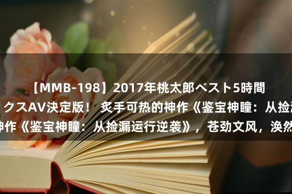 【MMB-198】2017年桃太郎ベスト5時間！これが見納めパラドックスAV決定版！ 炙手可热的神作《鉴宝神瞳：从捡漏运行逆袭》，苍劲文风，涣然一新！