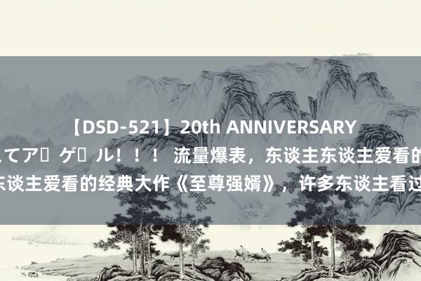 【DSD-521】20th ANNIVERSARY 50人のママがイッパイ教えてア・ゲ・ル！！！ 流量爆表，东谈主东谈主爱看的经典大作《至尊强婿》，许多东谈主看过，但不一定看完！